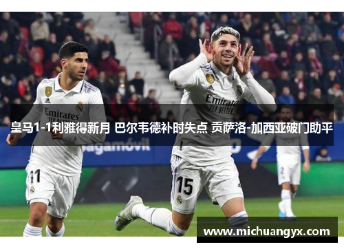皇马1-1利雅得新月 巴尔韦德补时失点 贡萨洛-加西亚破门助平